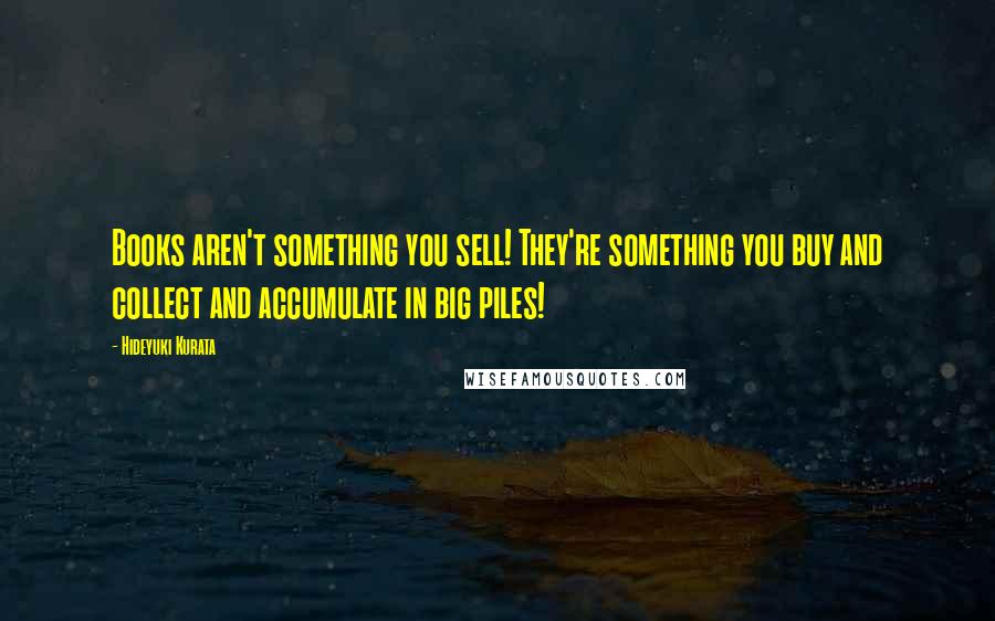 Hideyuki Kurata Quotes: Books aren't something you sell! They're something you buy and collect and accumulate in big piles!