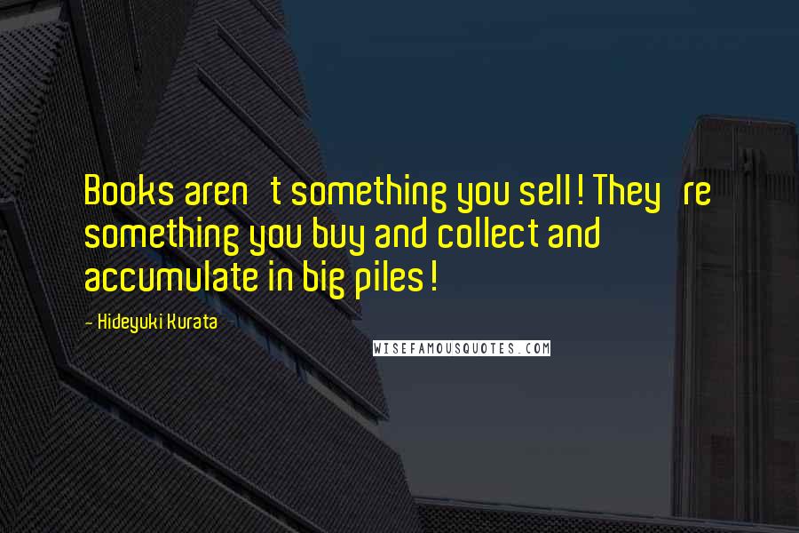 Hideyuki Kurata Quotes: Books aren't something you sell! They're something you buy and collect and accumulate in big piles!