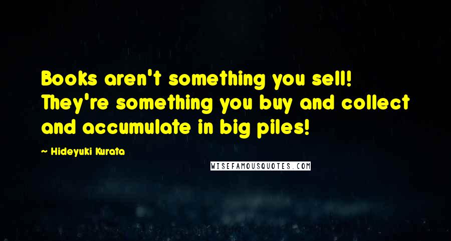 Hideyuki Kurata Quotes: Books aren't something you sell! They're something you buy and collect and accumulate in big piles!