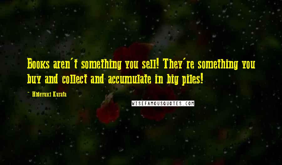 Hideyuki Kurata Quotes: Books aren't something you sell! They're something you buy and collect and accumulate in big piles!