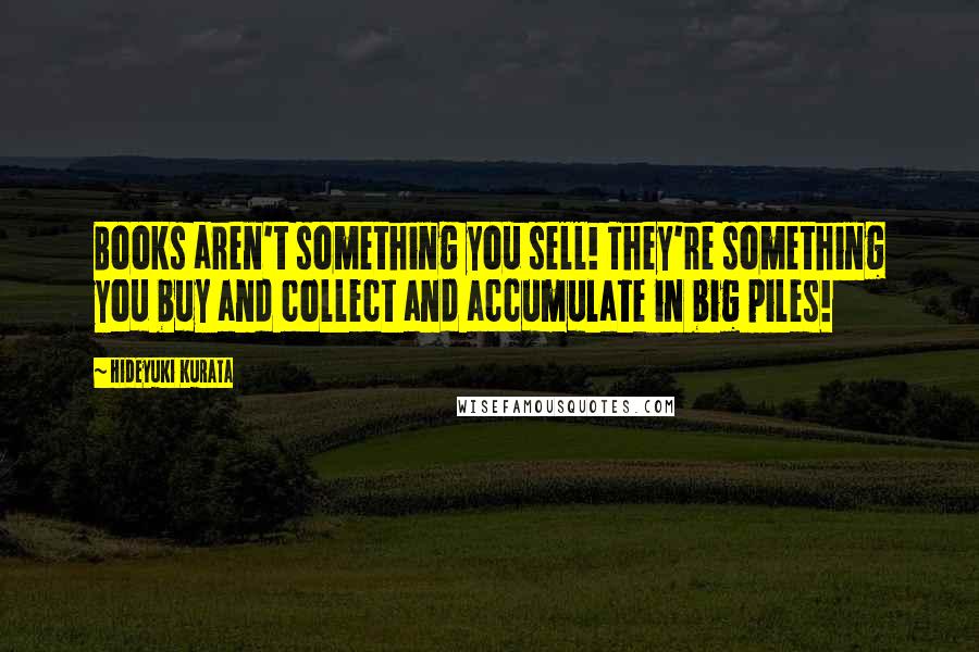 Hideyuki Kurata Quotes: Books aren't something you sell! They're something you buy and collect and accumulate in big piles!