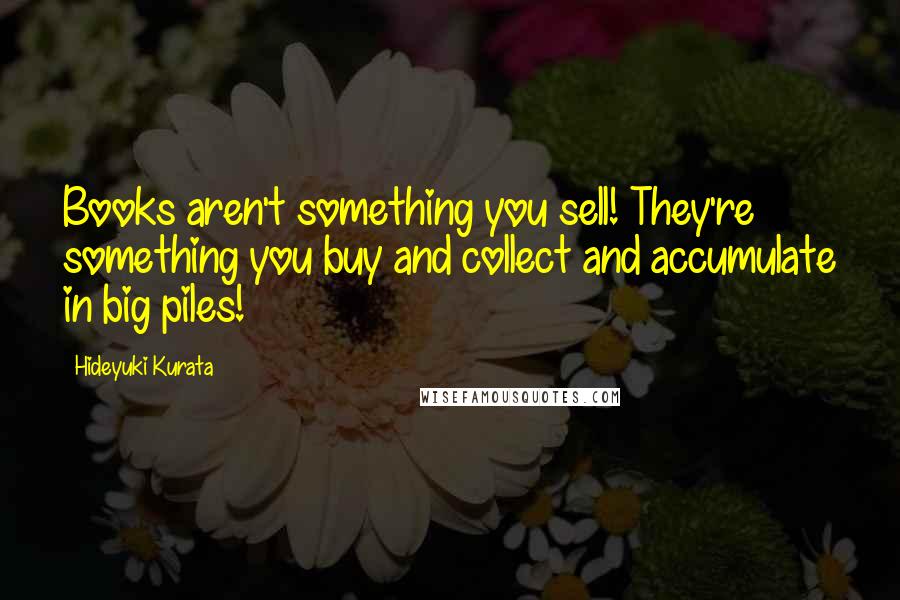 Hideyuki Kurata Quotes: Books aren't something you sell! They're something you buy and collect and accumulate in big piles!