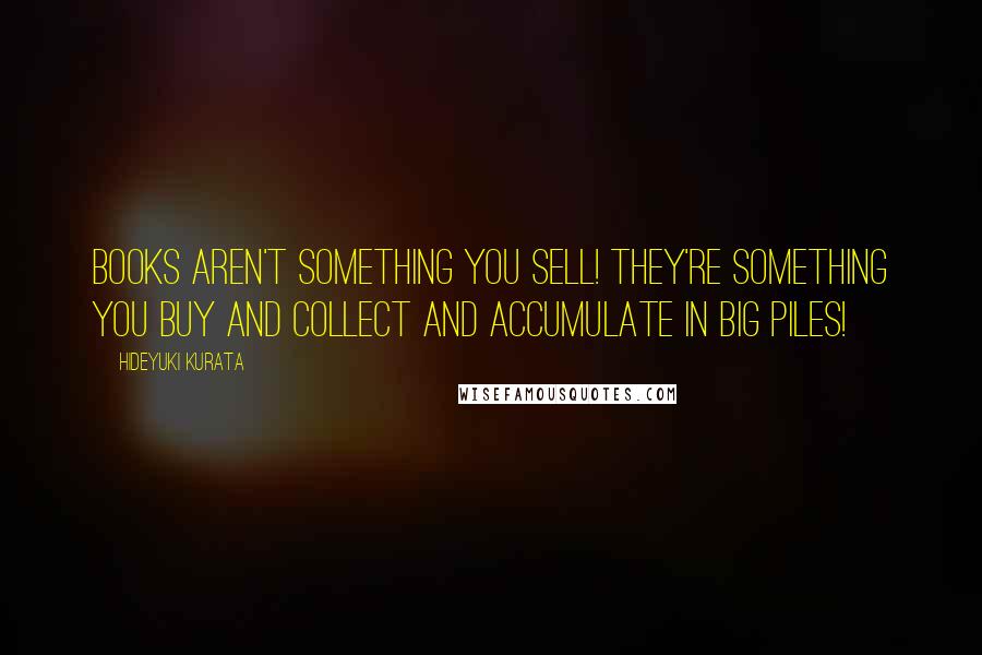 Hideyuki Kurata Quotes: Books aren't something you sell! They're something you buy and collect and accumulate in big piles!