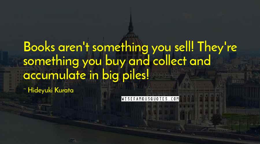 Hideyuki Kurata Quotes: Books aren't something you sell! They're something you buy and collect and accumulate in big piles!