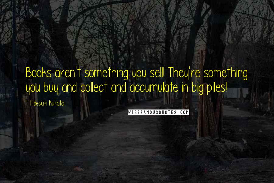 Hideyuki Kurata Quotes: Books aren't something you sell! They're something you buy and collect and accumulate in big piles!