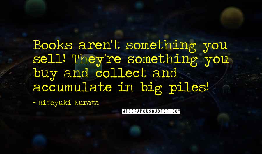 Hideyuki Kurata Quotes: Books aren't something you sell! They're something you buy and collect and accumulate in big piles!