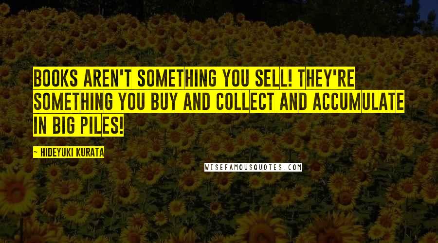 Hideyuki Kurata Quotes: Books aren't something you sell! They're something you buy and collect and accumulate in big piles!