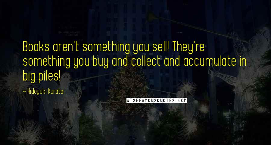 Hideyuki Kurata Quotes: Books aren't something you sell! They're something you buy and collect and accumulate in big piles!