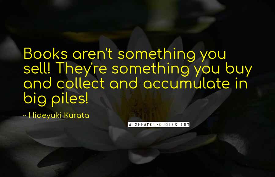 Hideyuki Kurata Quotes: Books aren't something you sell! They're something you buy and collect and accumulate in big piles!