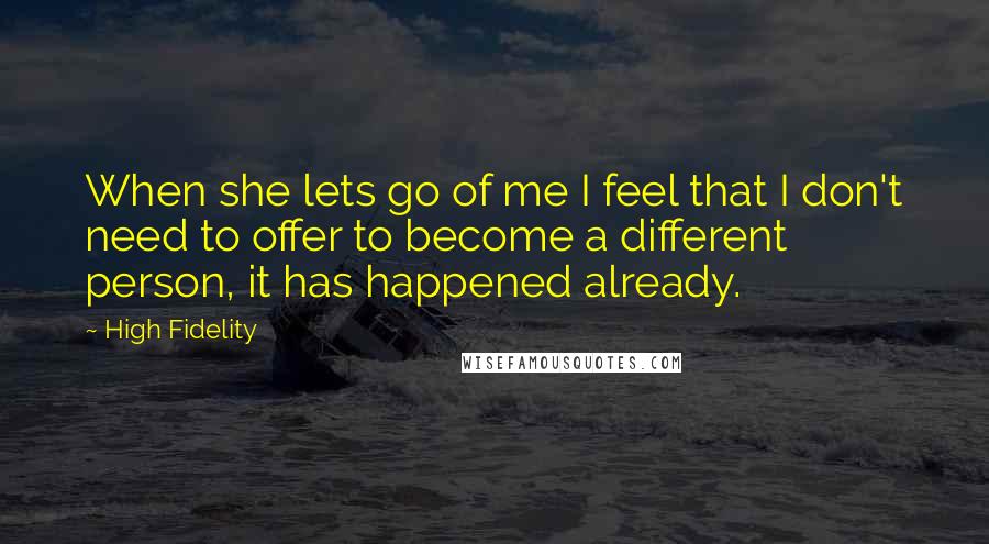 High Fidelity Quotes: When she lets go of me I feel that I don't need to offer to become a different person, it has happened already.