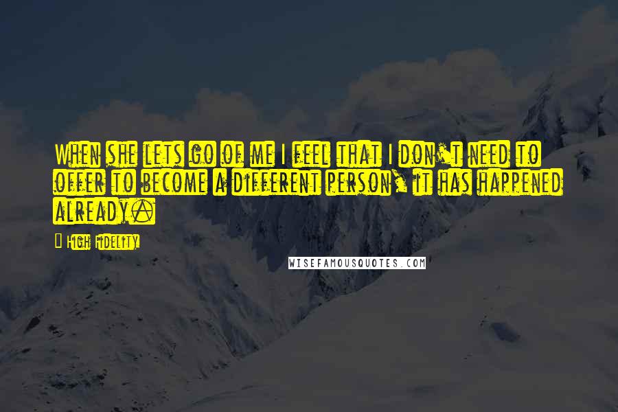 High Fidelity Quotes: When she lets go of me I feel that I don't need to offer to become a different person, it has happened already.