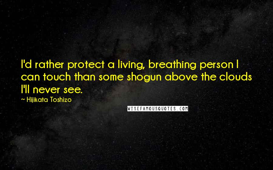 Hijikata Toshizo Quotes: I'd rather protect a living, breathing person I can touch than some shogun above the clouds I'll never see.