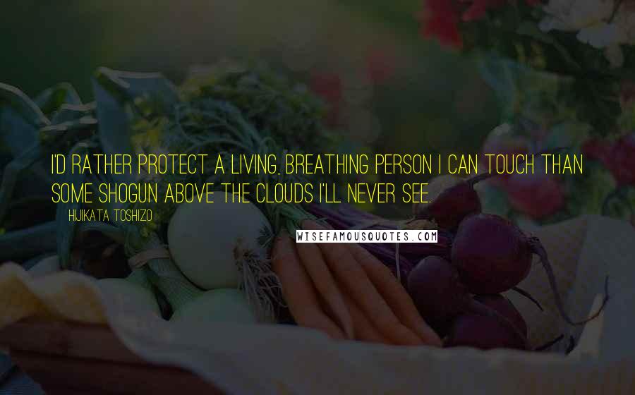 Hijikata Toshizo Quotes: I'd rather protect a living, breathing person I can touch than some shogun above the clouds I'll never see.