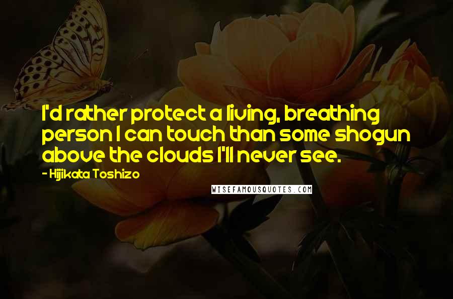 Hijikata Toshizo Quotes: I'd rather protect a living, breathing person I can touch than some shogun above the clouds I'll never see.