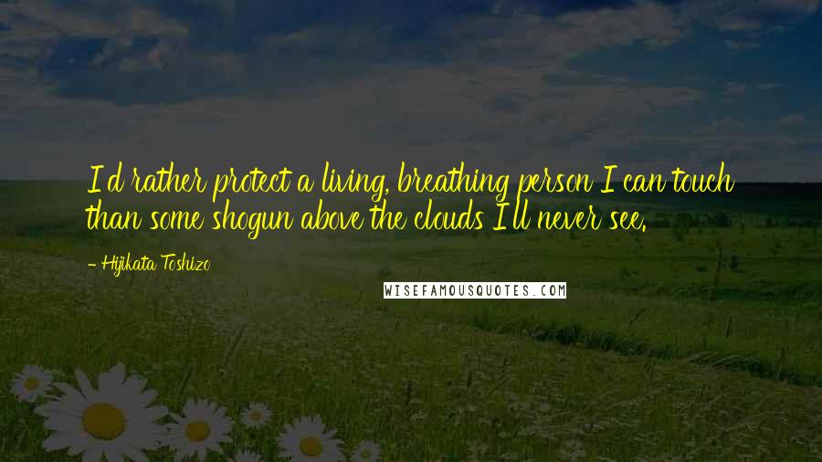 Hijikata Toshizo Quotes: I'd rather protect a living, breathing person I can touch than some shogun above the clouds I'll never see.