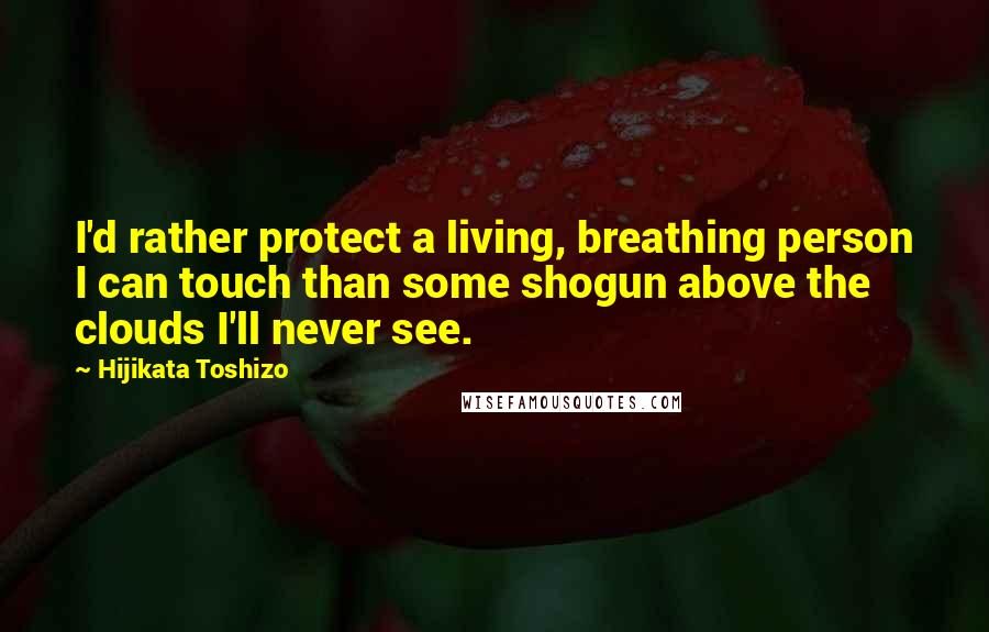 Hijikata Toshizo Quotes: I'd rather protect a living, breathing person I can touch than some shogun above the clouds I'll never see.