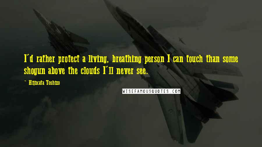 Hijikata Toshizo Quotes: I'd rather protect a living, breathing person I can touch than some shogun above the clouds I'll never see.