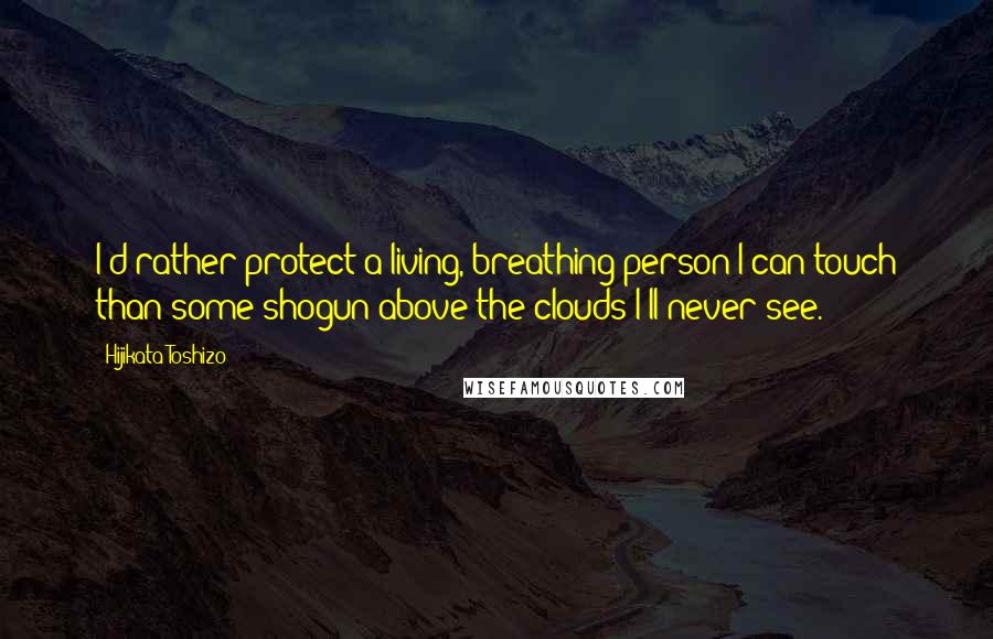 Hijikata Toshizo Quotes: I'd rather protect a living, breathing person I can touch than some shogun above the clouds I'll never see.