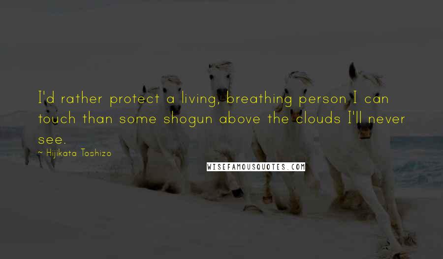 Hijikata Toshizo Quotes: I'd rather protect a living, breathing person I can touch than some shogun above the clouds I'll never see.