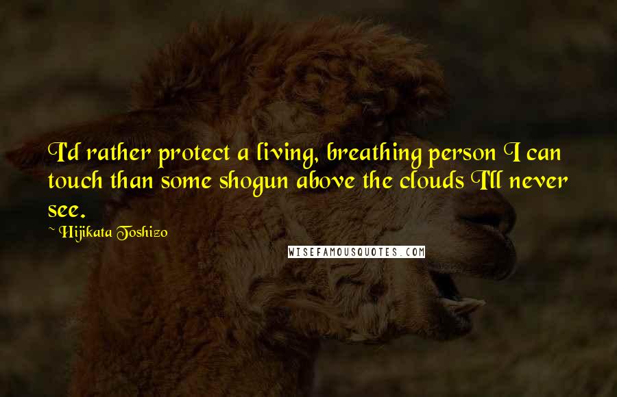 Hijikata Toshizo Quotes: I'd rather protect a living, breathing person I can touch than some shogun above the clouds I'll never see.