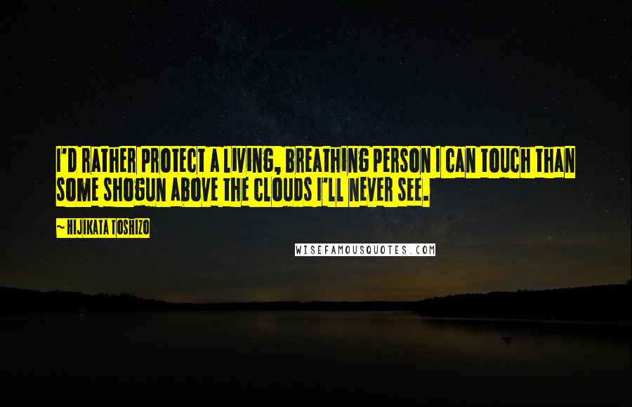 Hijikata Toshizo Quotes: I'd rather protect a living, breathing person I can touch than some shogun above the clouds I'll never see.