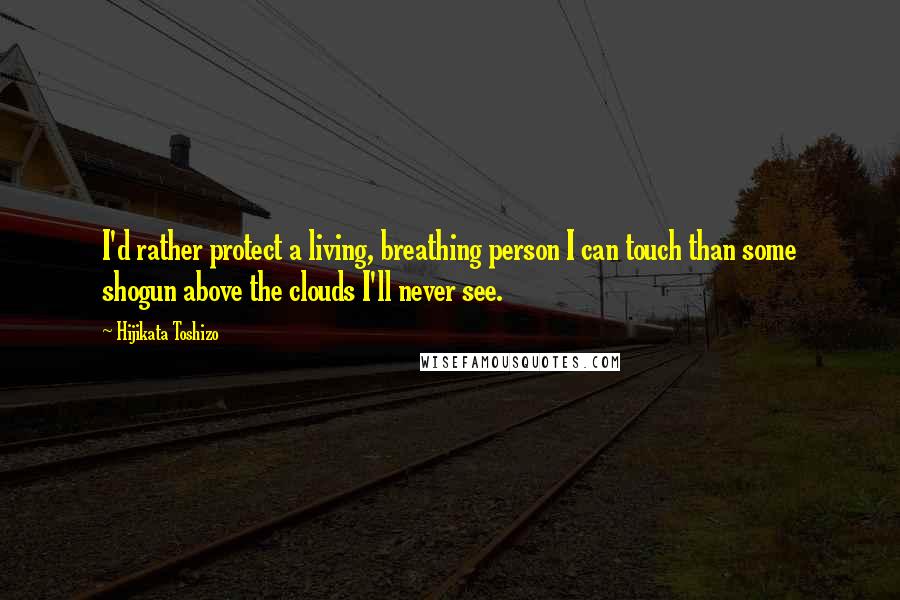 Hijikata Toshizo Quotes: I'd rather protect a living, breathing person I can touch than some shogun above the clouds I'll never see.