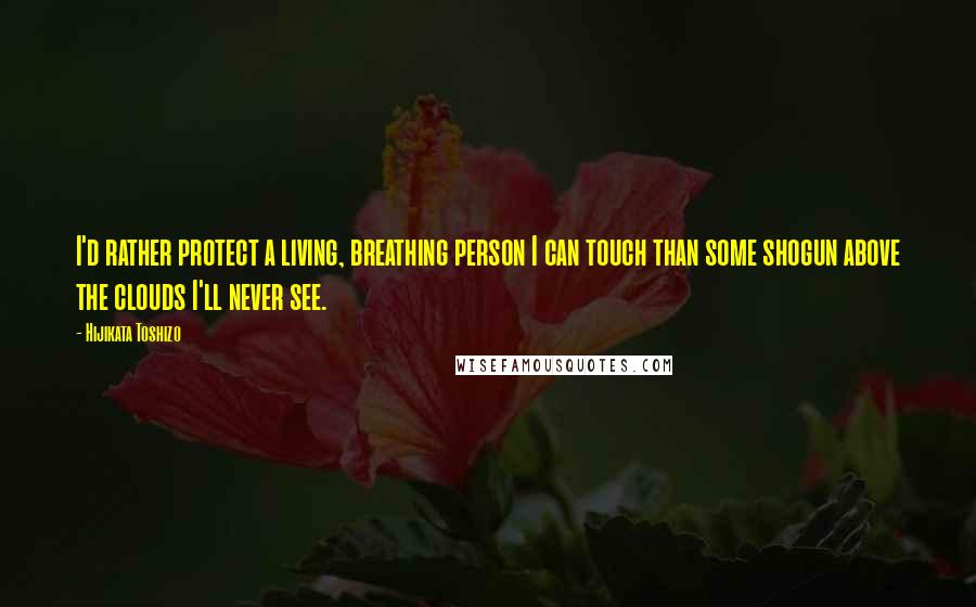 Hijikata Toshizo Quotes: I'd rather protect a living, breathing person I can touch than some shogun above the clouds I'll never see.