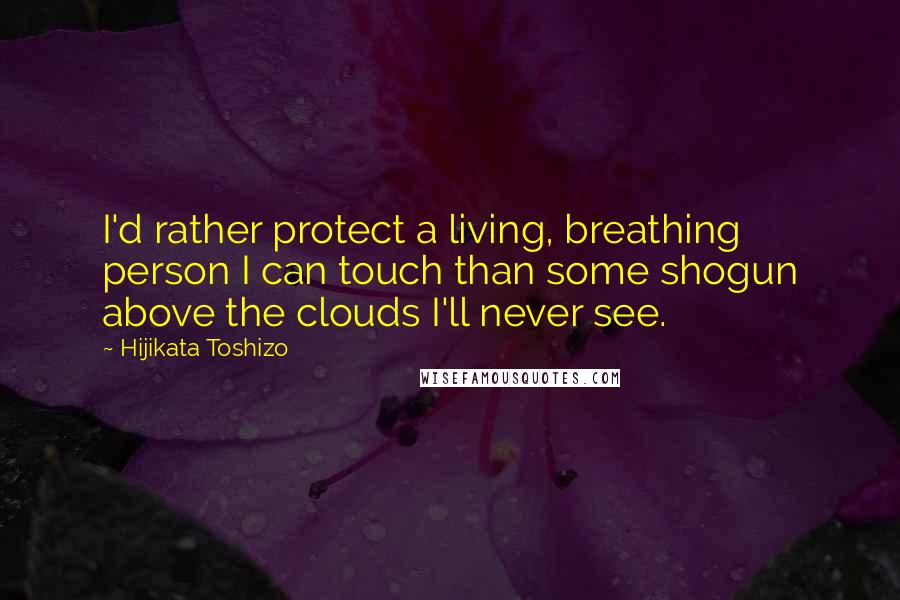 Hijikata Toshizo Quotes: I'd rather protect a living, breathing person I can touch than some shogun above the clouds I'll never see.