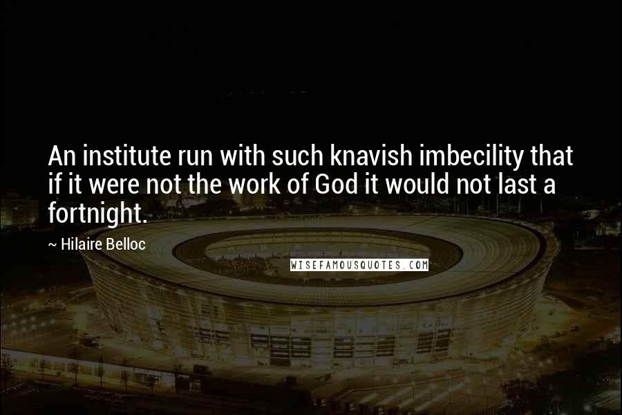 Hilaire Belloc Quotes: An institute run with such knavish imbecility that if it were not the work of God it would not last a fortnight.