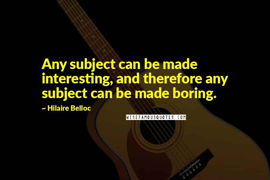 Hilaire Belloc Quotes: Any subject can be made interesting, and therefore any subject can be made boring.