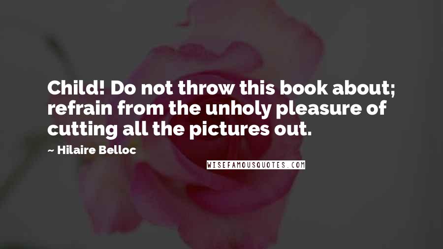 Hilaire Belloc Quotes: Child! Do not throw this book about; refrain from the unholy pleasure of cutting all the pictures out.