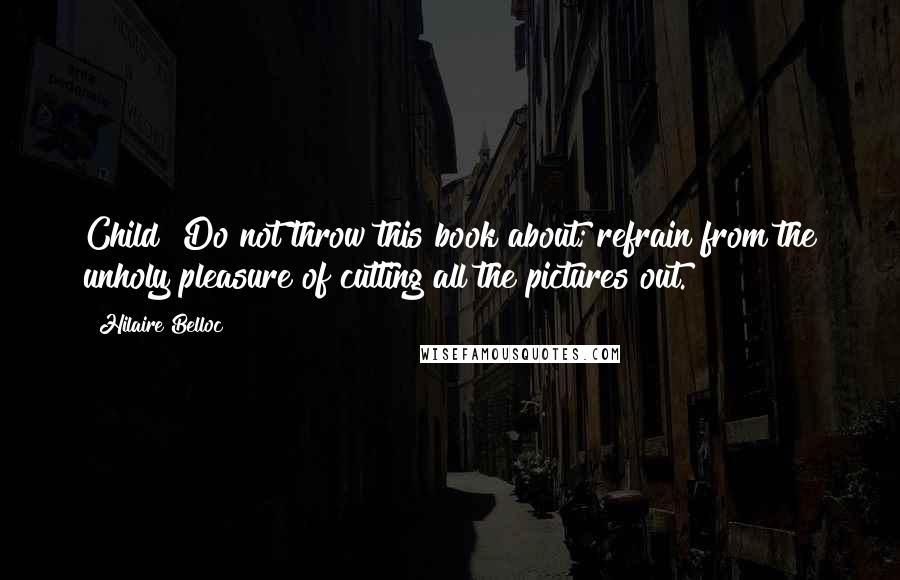 Hilaire Belloc Quotes: Child! Do not throw this book about; refrain from the unholy pleasure of cutting all the pictures out.