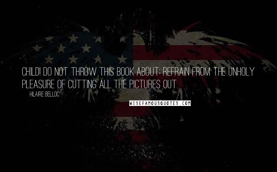 Hilaire Belloc Quotes: Child! Do not throw this book about; refrain from the unholy pleasure of cutting all the pictures out.