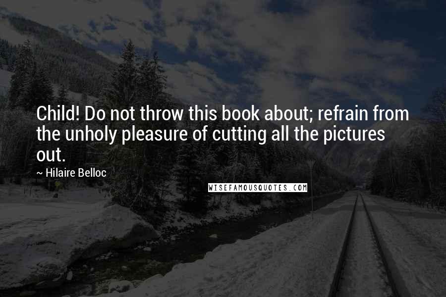 Hilaire Belloc Quotes: Child! Do not throw this book about; refrain from the unholy pleasure of cutting all the pictures out.