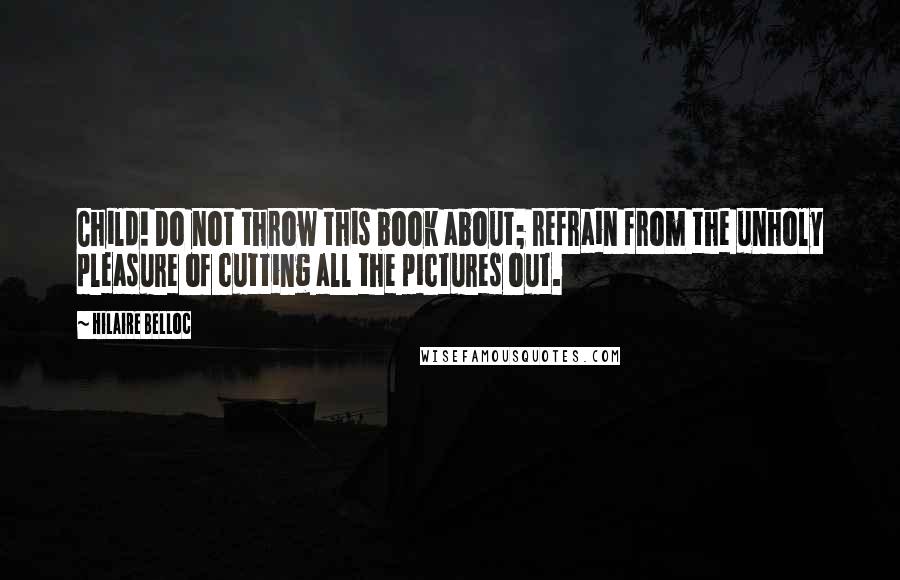 Hilaire Belloc Quotes: Child! Do not throw this book about; refrain from the unholy pleasure of cutting all the pictures out.