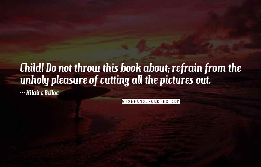 Hilaire Belloc Quotes: Child! Do not throw this book about; refrain from the unholy pleasure of cutting all the pictures out.