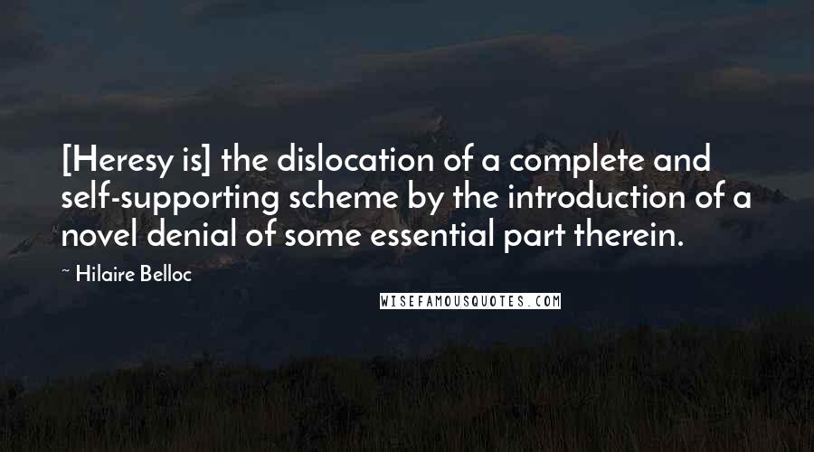 Hilaire Belloc Quotes: [Heresy is] the dislocation of a complete and self-supporting scheme by the introduction of a novel denial of some essential part therein.