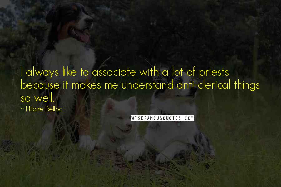 Hilaire Belloc Quotes: I always like to associate with a lot of priests because it makes me understand anti-clerical things so well.