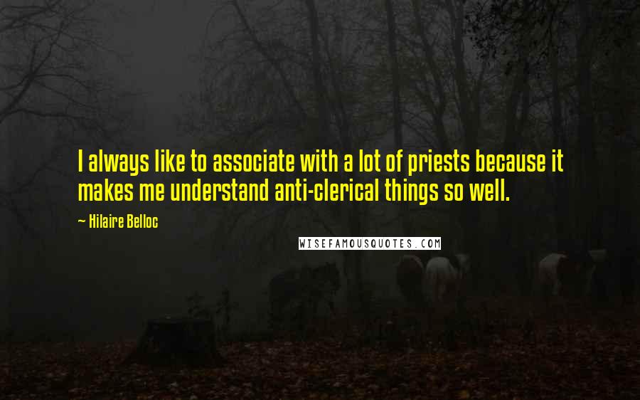 Hilaire Belloc Quotes: I always like to associate with a lot of priests because it makes me understand anti-clerical things so well.