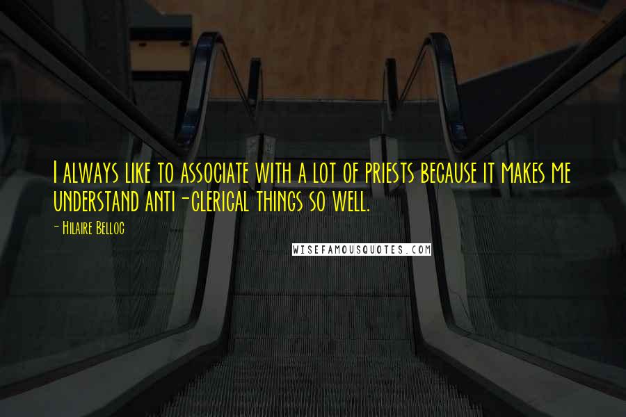 Hilaire Belloc Quotes: I always like to associate with a lot of priests because it makes me understand anti-clerical things so well.