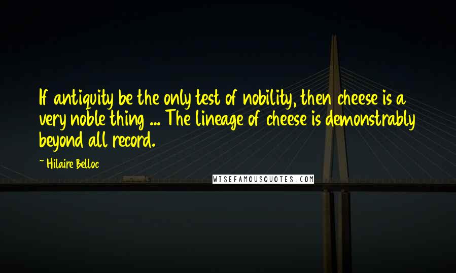 Hilaire Belloc Quotes: If antiquity be the only test of nobility, then cheese is a very noble thing ... The lineage of cheese is demonstrably beyond all record.