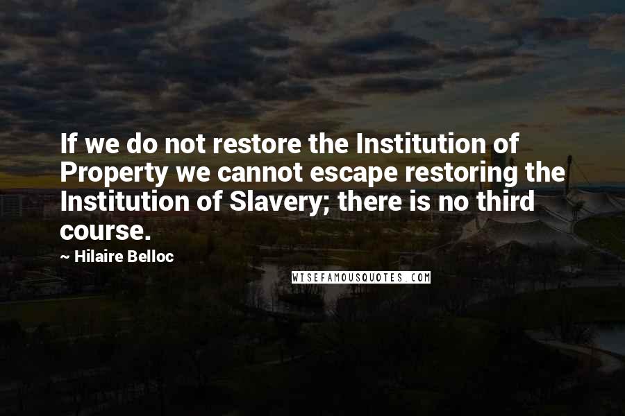 Hilaire Belloc Quotes: If we do not restore the Institution of Property we cannot escape restoring the Institution of Slavery; there is no third course.