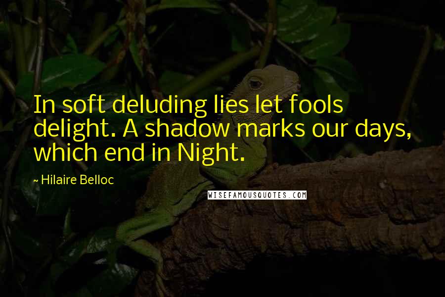 Hilaire Belloc Quotes: In soft deluding lies let fools delight. A shadow marks our days, which end in Night.