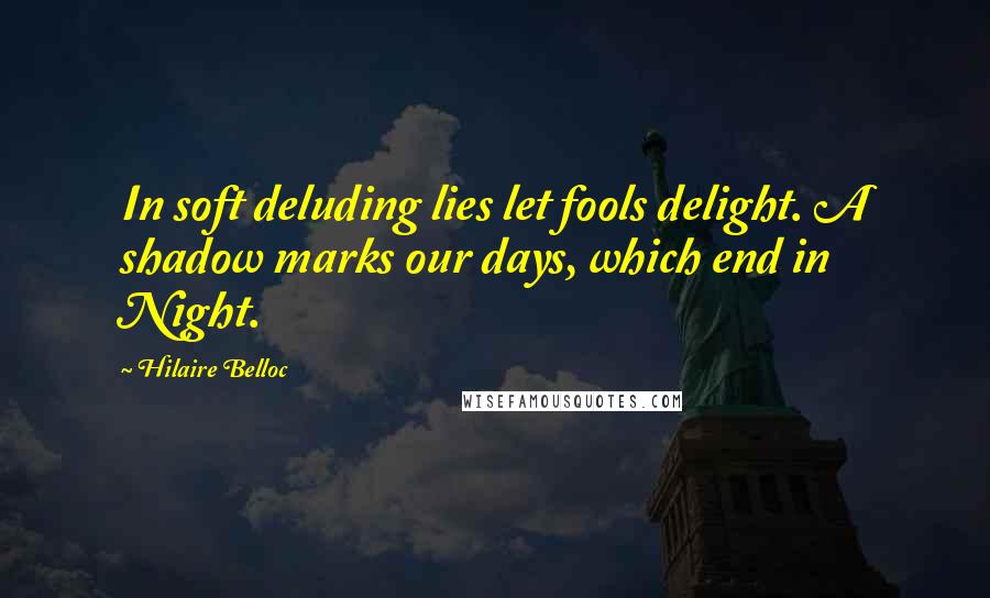 Hilaire Belloc Quotes: In soft deluding lies let fools delight. A shadow marks our days, which end in Night.