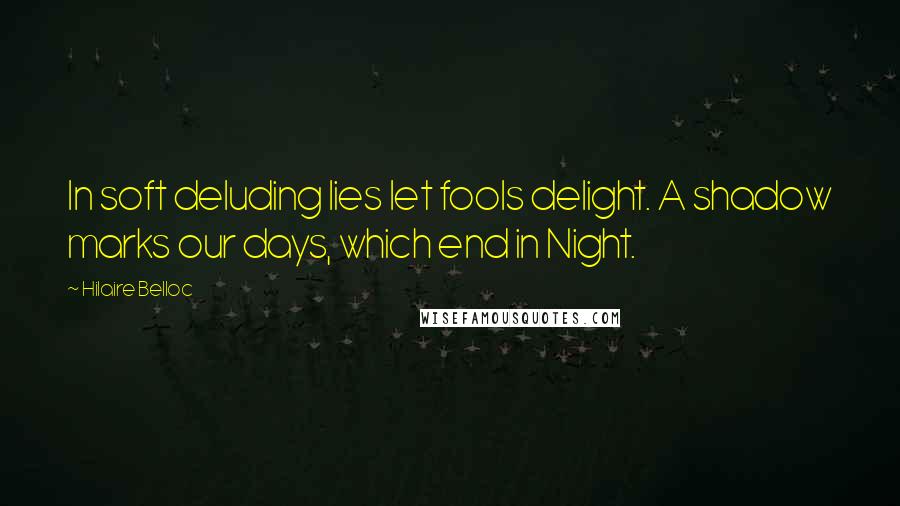 Hilaire Belloc Quotes: In soft deluding lies let fools delight. A shadow marks our days, which end in Night.