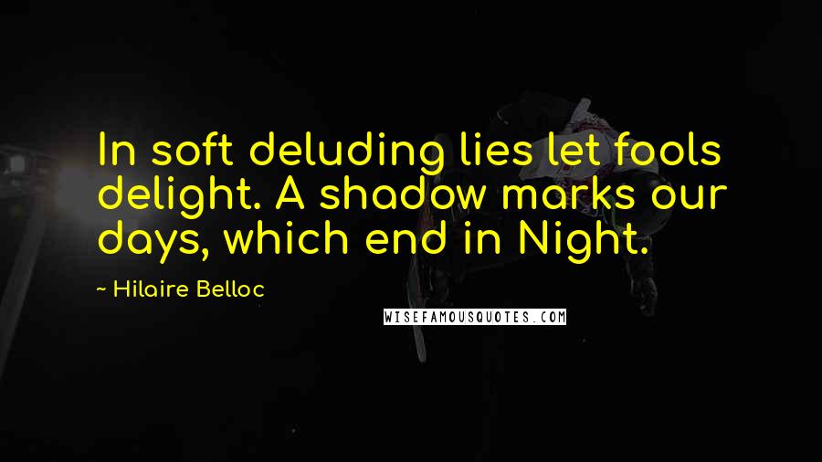 Hilaire Belloc Quotes: In soft deluding lies let fools delight. A shadow marks our days, which end in Night.