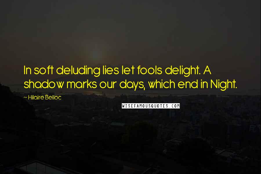 Hilaire Belloc Quotes: In soft deluding lies let fools delight. A shadow marks our days, which end in Night.