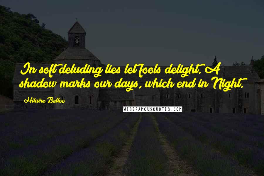 Hilaire Belloc Quotes: In soft deluding lies let fools delight. A shadow marks our days, which end in Night.