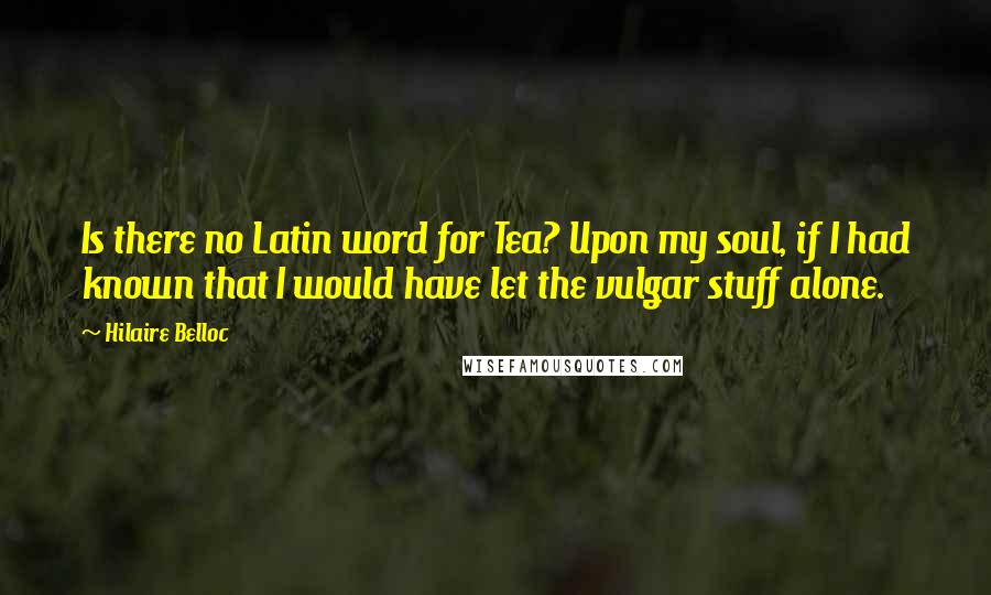 Hilaire Belloc Quotes: Is there no Latin word for Tea? Upon my soul, if I had known that I would have let the vulgar stuff alone.