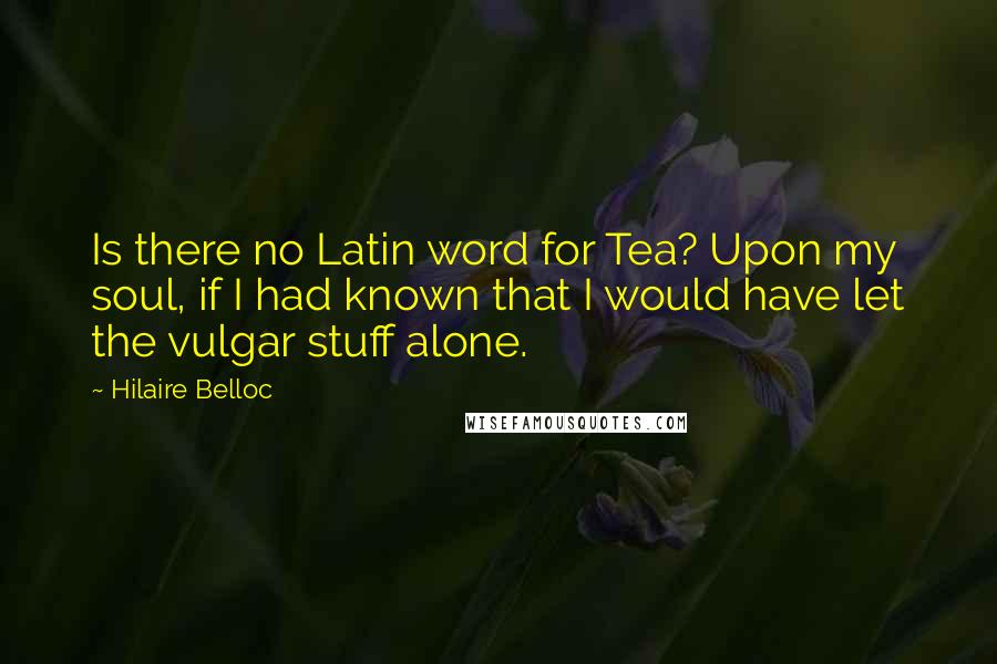 Hilaire Belloc Quotes: Is there no Latin word for Tea? Upon my soul, if I had known that I would have let the vulgar stuff alone.